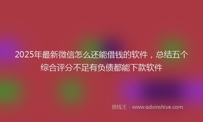 2025年最新微信怎么还能借钱的软件，总结五个综合评分不足有负债都能下款软件