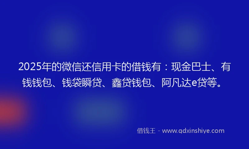 2025年的微信还信用卡的借钱有：现金巴士、有钱钱包、钱袋瞬贷、鑫贷钱包、阿凡达e贷等。