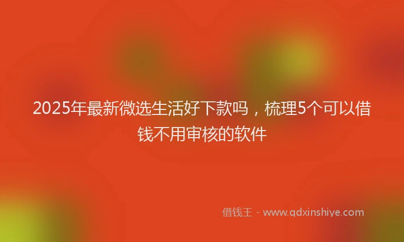 2025年最新微选生活好下款吗，梳理5个可以借钱不用审核的软件