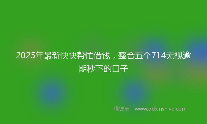 2025年最新快快帮忙借钱，整合五个714无视逾期秒下的口子