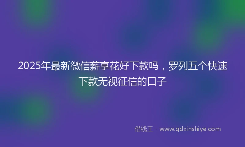 2025年最新微信薪享花好下款吗，罗列五个快速下款无视征信的口子