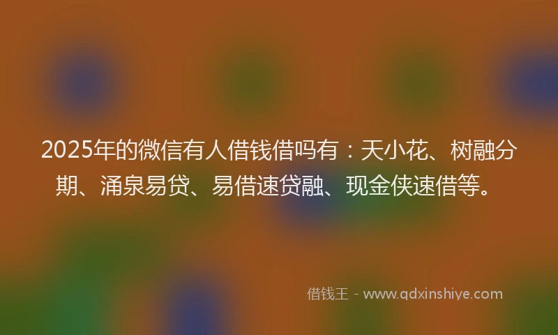 2025年的微信有人借钱借吗有：天小花、树融分期、涌泉易贷、易借速贷融、现金侠速借等。