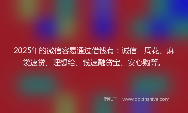 2025年的微信容易通过借钱有：诚信一周花、麻袋速贷、理想给、钱速融贷宝、安心购等。