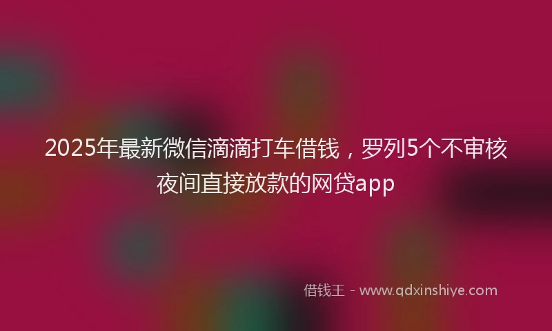 2025年最新微信滴滴打车借钱，罗列5个不审核夜间直接放款的网贷app