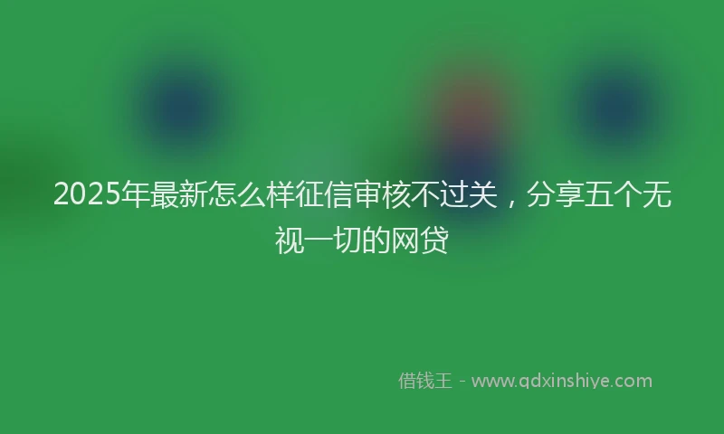 2025年最新怎么样征信审核不过关，分享五个无视一切的网贷