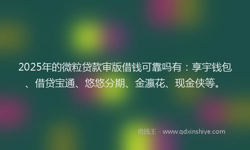 2025年的微粒贷款审版借钱可靠吗有：享宇钱包、借贷宝通、悠悠分期、金瀛花、现金侠等。
