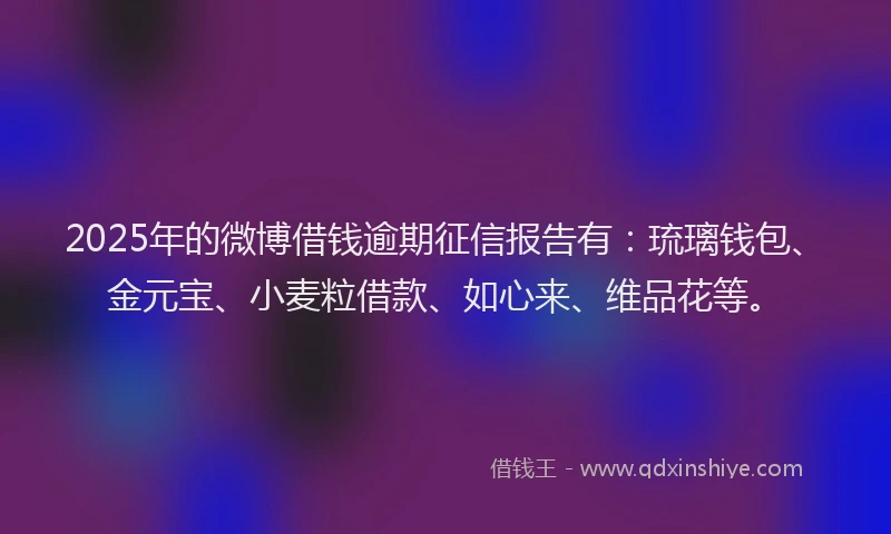 2025年的微博借钱逾期征信报告有：琉璃钱包、金元宝、小麦粒借款、如心来、维品花等。