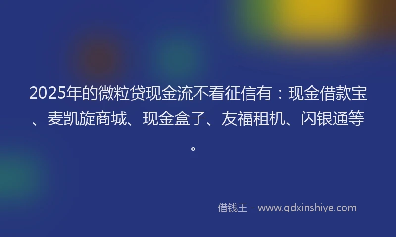 2025年的微粒贷现金流不看征信有：现金借款宝、麦凯旋商城、现金盒子、友福租机、闪银通等。