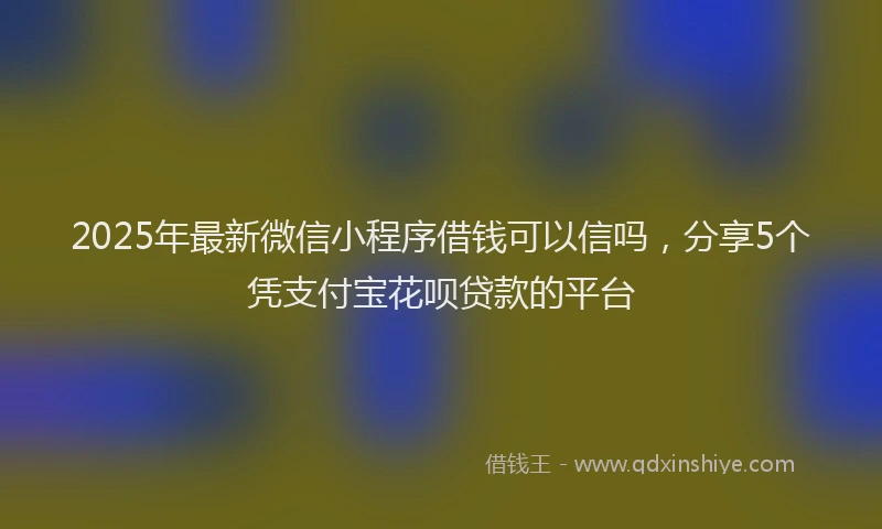 2025年最新微信小程序借钱可以信吗，分享5个凭支付宝花呗贷款的平台