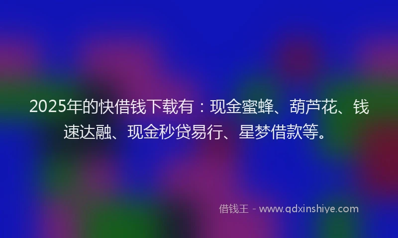 2025年的快借钱下载有：现金蜜蜂、葫芦花、钱速达融、现金秒贷易行、星梦借款等。