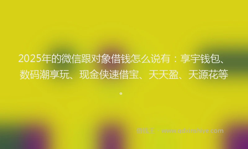 2025年的微信跟对象借钱怎么说有：享宇钱包、数码潮享玩、现金侠速借宝、天天盈、天源花等。