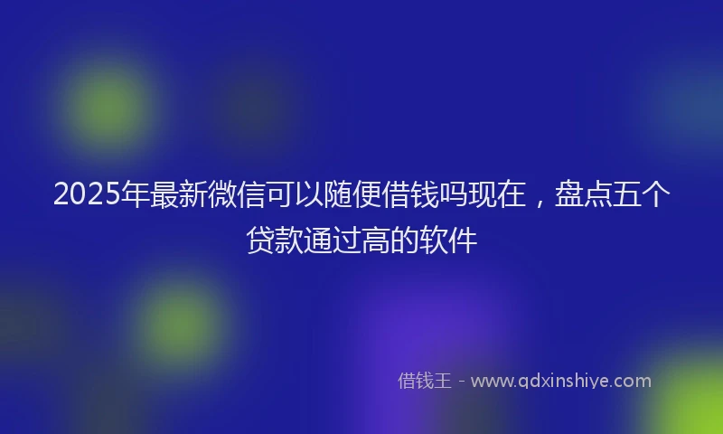 2025年最新微信可以随便借钱吗现在，盘点五个贷款通过高的软件