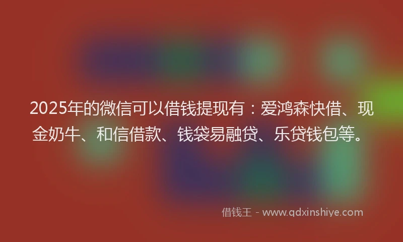 2025年的微信可以借钱提现有：爱鸿森快借、现金奶牛、和信借款、钱袋易融贷、乐贷钱包等。