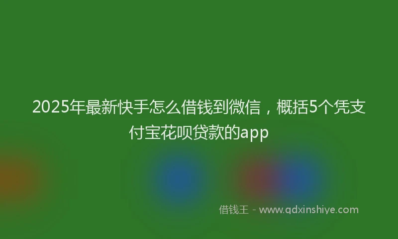 2025年最新快手怎么借钱到微信，概括5个凭支付宝花呗贷款的app