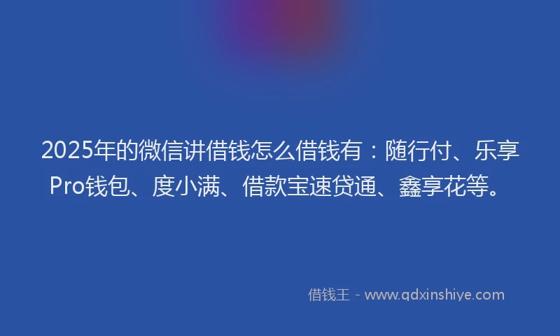 2025年的微信讲借钱怎么借钱有：随行付、乐享Pro钱包、度小满、借款宝速贷通、鑫享花等。