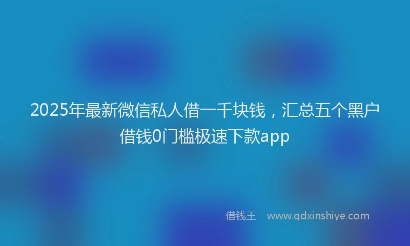 2025年最新微信私人借一千块钱，汇总五个黑户借钱0门槛极速下款app