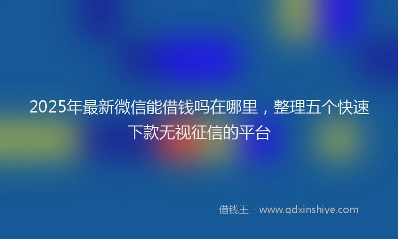 2025年最新微信能借钱吗在哪里，整理五个快速下款无视征信的平台