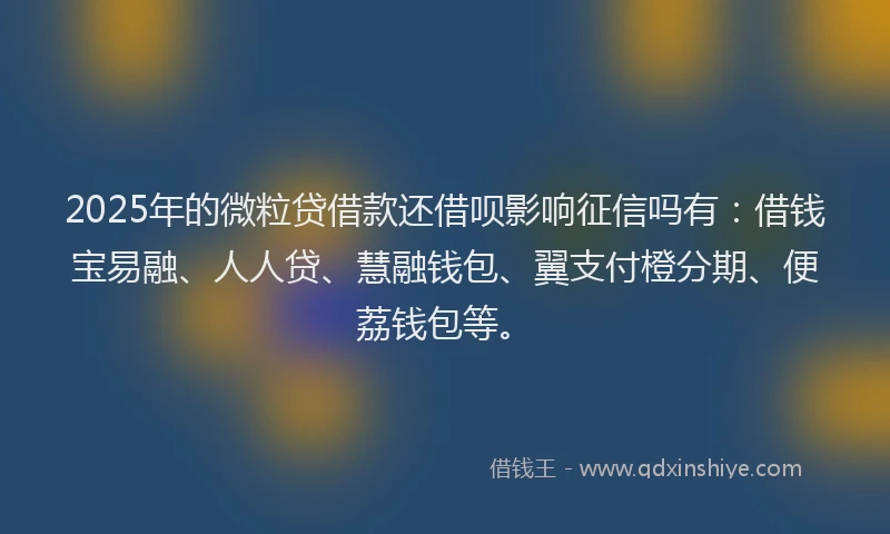 2025年的微粒贷借款还借呗影响征信吗有：借钱宝易融、人人贷、慧融钱包、翼支付橙分期、便荔钱包等。