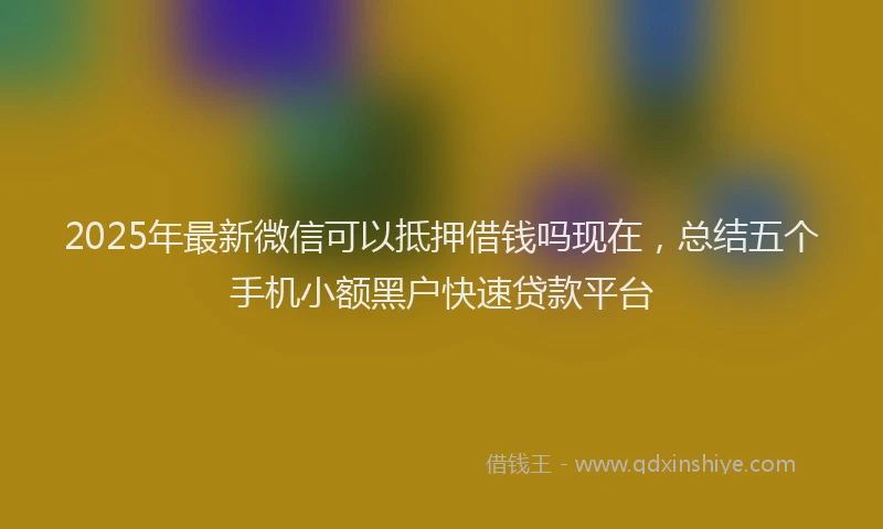 2025年最新微信可以抵押借钱吗现在，总结五个手机小额黑户快速贷款平台