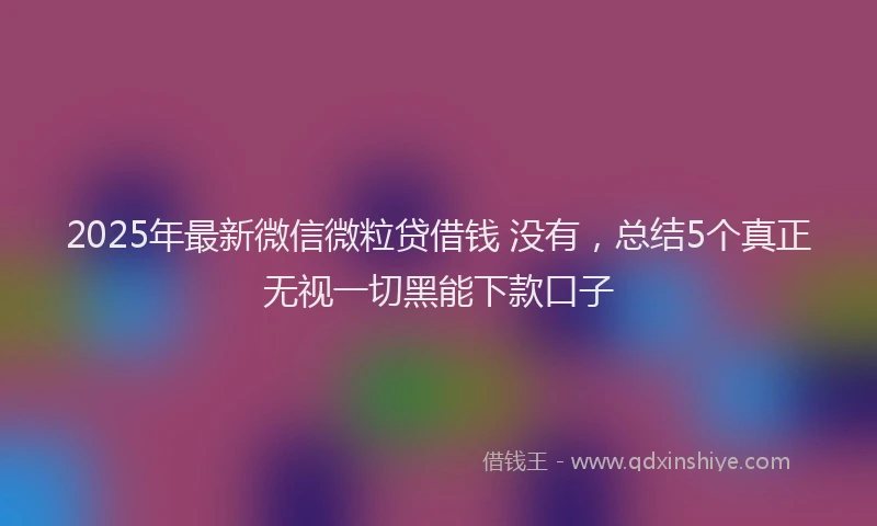 2025年最新微信微粒贷借钱 没有，总结5个真正无视一切黑能下款口子