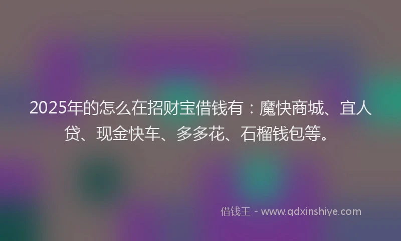 2025年的怎么在招财宝借钱有：魔快商城、宜人贷、现金快车、多多花、石榴钱包等。