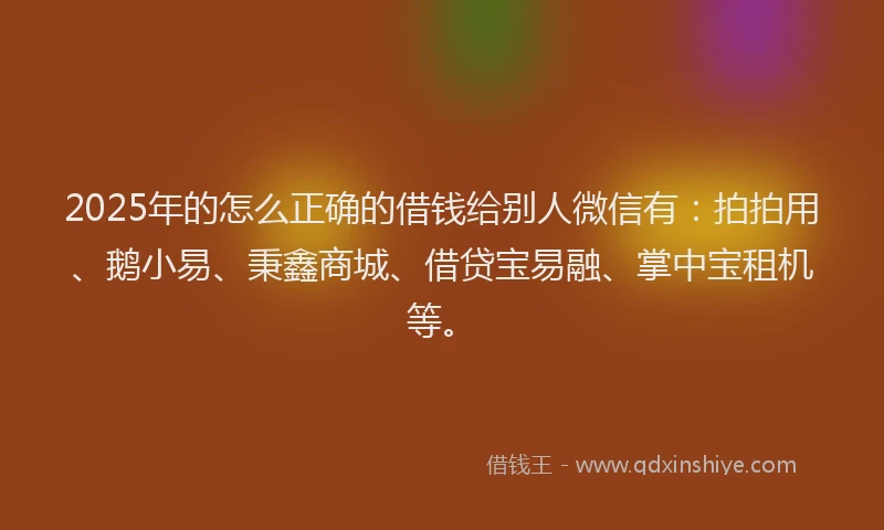2025年的怎么正确的借钱给别人微信有：拍拍用、鹅小易、秉鑫商城、借贷宝易融、掌中宝租机等。