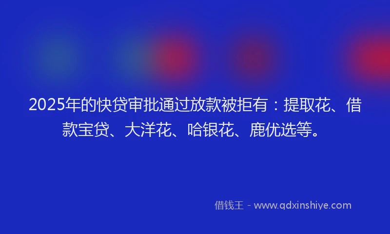2025年的快贷审批通过放款被拒有：提取花、借款宝贷、大洋花、哈银花、鹿优选等。