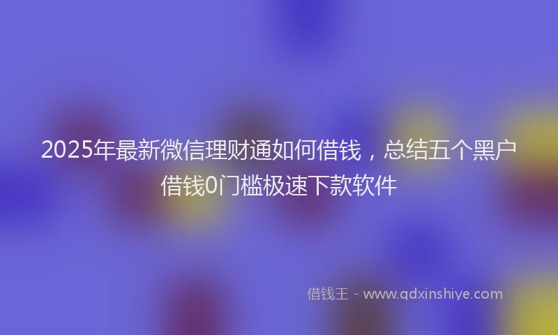 2025年最新微信理财通如何借钱，总结五个黑户借钱0门槛极速下款软件