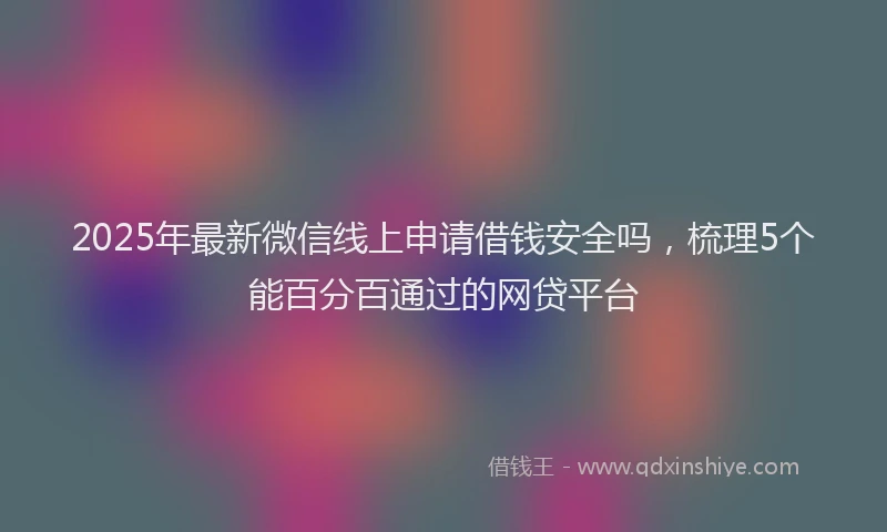 2025年最新微信线上申请借钱安全吗，梳理5个能百分百通过的网贷平台