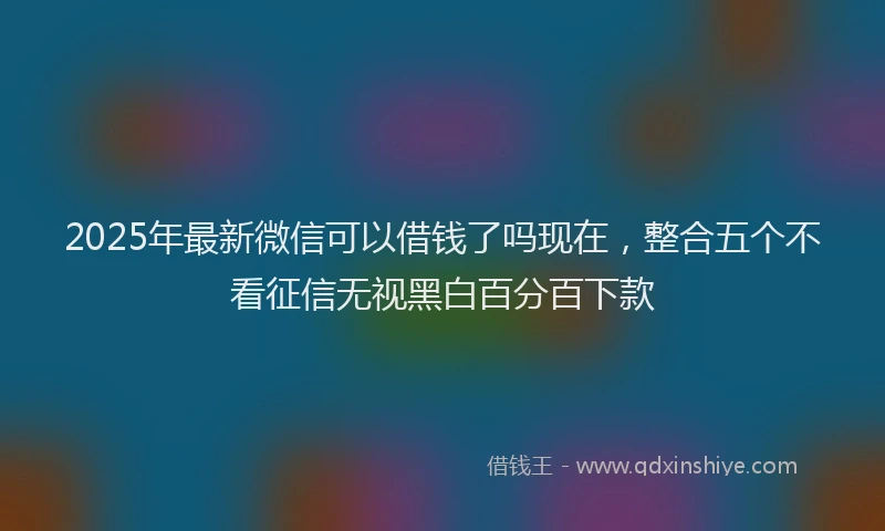 2025年最新微信可以借钱了吗现在,整合五个不看征信无视黑白百分百下款