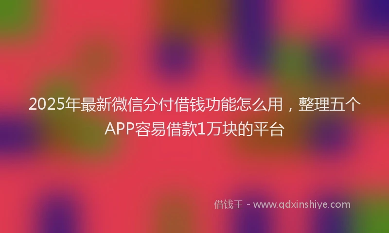 2025年最新微信分付借钱功能怎么用，整理五个APP容易借款1万块的平台