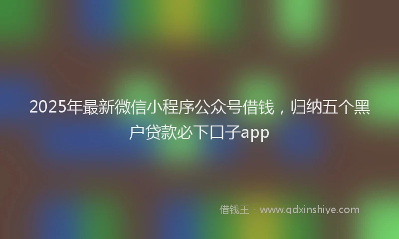 2025年最新微信小程序公众号借钱，归纳五个黑户贷款必下口子app