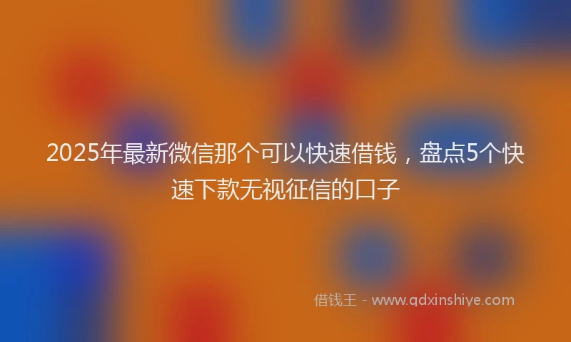 2025年最新微信那个可以快速借钱，盘点5个快速下款无视征信的口子