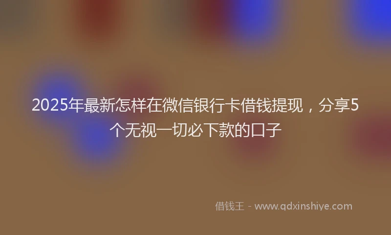2025年最新怎样在微信银行卡借钱提现，分享5个无视一切必下款的口子