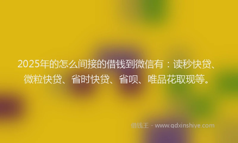 2025年的怎么间接的借钱到微信有：读秒快贷、微粒快贷、省时快贷、省呗、唯品花取现等。