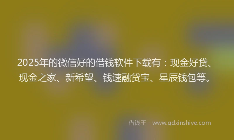 2025年的微信好的借钱软件下载有：现金好贷、现金之家、新希望、钱速融贷宝、星辰钱包等。