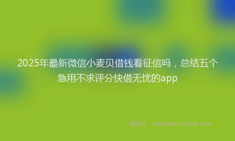 2025年最新微信小麦贝借钱看征信吗，总结五个急用不求评分快借无忧的app