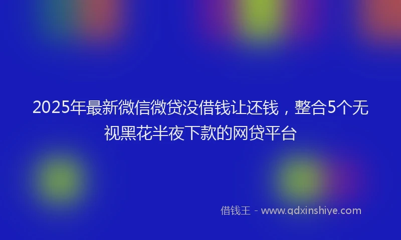 2025年最新微信微贷没借钱让还钱，整合5个无视黑花半夜下款的网贷平台