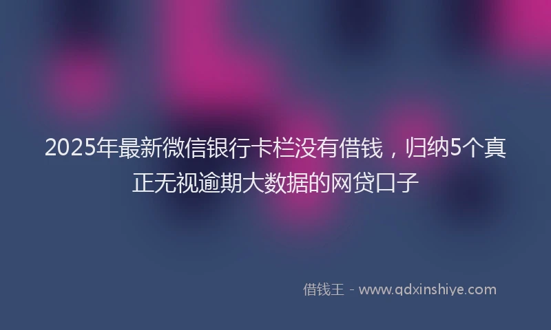 2025年最新微信银行卡栏没有借钱，归纳5个真正无视逾期大数据的网贷口子