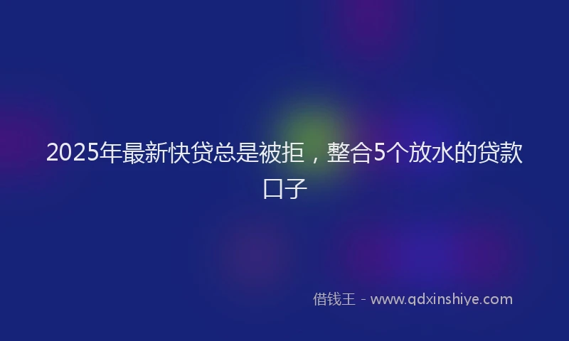 2025年最新快贷总是被拒，整合5个放水的贷款口子