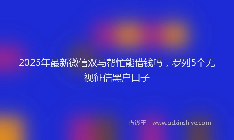 2025年最新微信双马帮忙能借钱吗，罗列5个无视征信黑户口子
