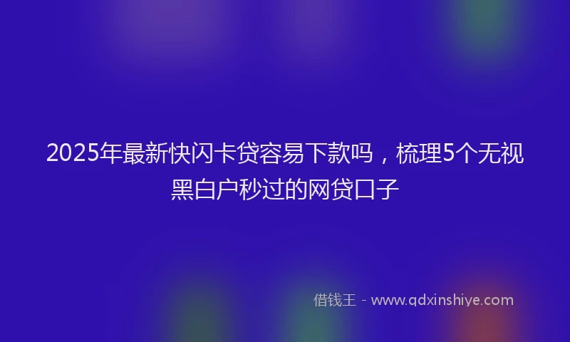 2025年最新快闪卡贷容易下款吗，梳理5个无视黑白户秒过的网贷口子