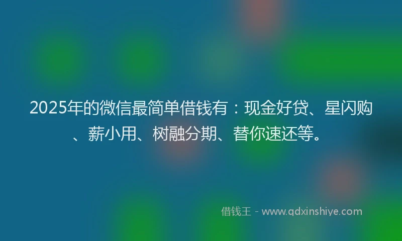 2025年的微信最简单借钱有：现金好贷、星闪购、薪小用、树融分期、替你速还等。