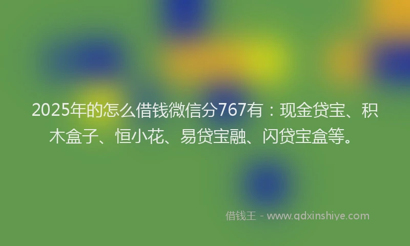2025年的怎么借钱微信分767有：现金贷宝、积木盒子、恒小花、易贷宝融、闪贷宝盒等。