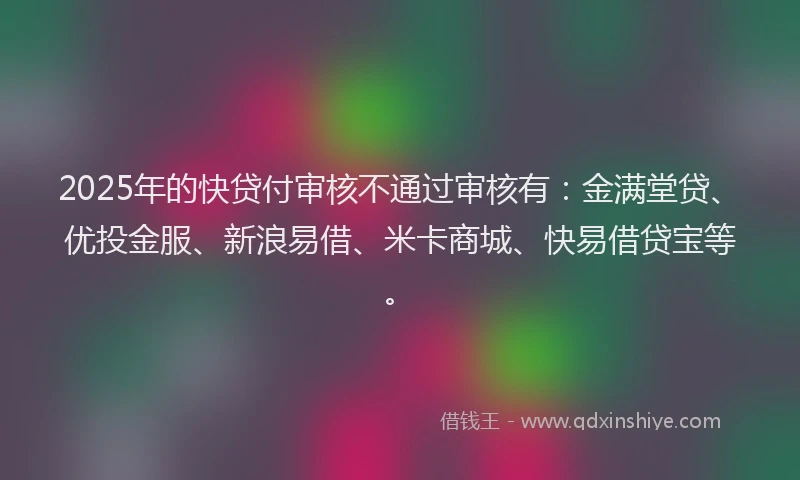 2025年的快贷付审核不通过审核有：金满堂贷、优投金服、新浪易借、米卡商城、快易借贷宝等。