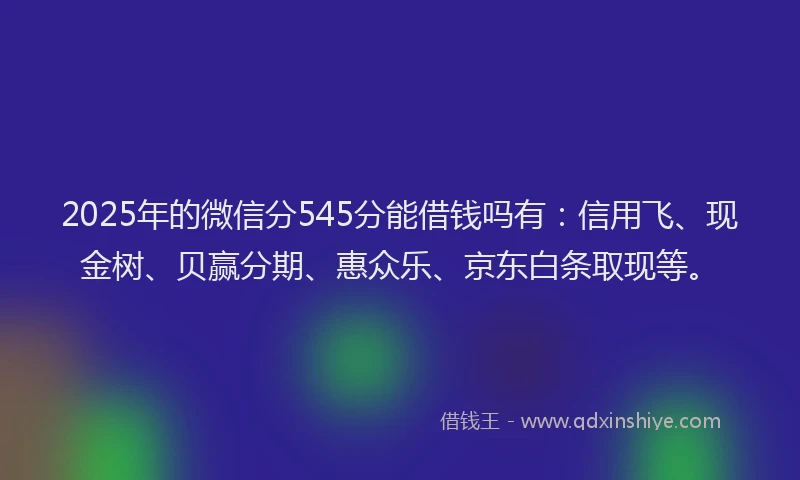 2025年的微信分545分能借钱吗有：信用飞、现金树、贝赢分期、惠众乐、京东白条取现等。