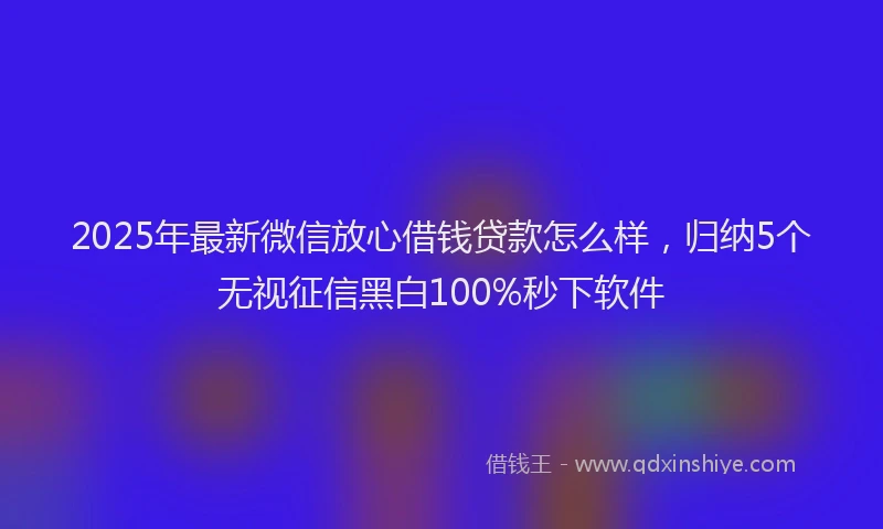 2025年最新微信放心借钱贷款怎么样，归纳5个无视征信黑白100%秒下软件