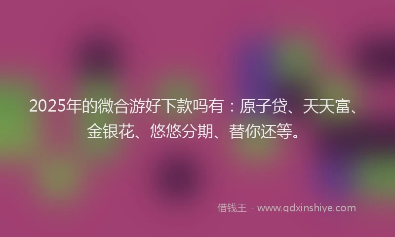 2025年的微合游好下款吗有：原子贷、天天富、金银花、悠悠分期、替你还等。