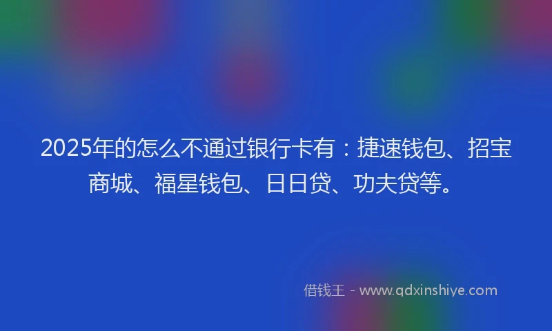 2025年的怎么不通过银行卡有：捷速钱包、招宝商城、福星钱包、日日贷、功夫贷等。
