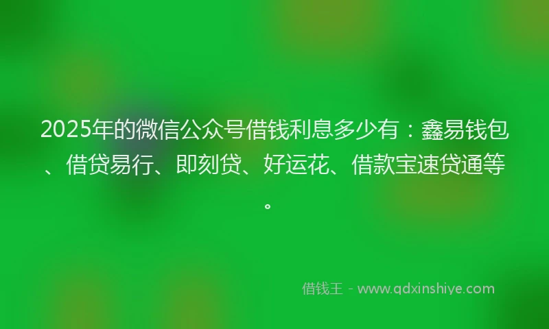 2025年的微信公众号借钱利息多少有：鑫易钱包、借贷易行、即刻贷、好运花、借款宝速贷通等。